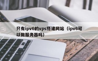 江西只有ipv6的vps搭建网站（ipv6可以做服务器吗）